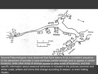 Several Paleontologists have observed that there seems to be a consistent sequence
to the placement of animals in cave paintings (certain animals tend to appear in certain
locations, while other kinds of animals appear in other kinds of locations), and that
specific information about seasonal behaviors is included in the pictures (summer and
winter coats; antlers and horns that change according to season, or even mating
rituals).
 