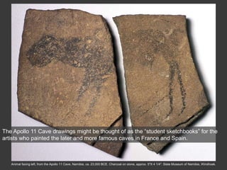 Animal facing left, from the Apollo 11 Cave, Namibia, ca. 23,000 BCE. Charcoal on stone, approx. 5″X 4 1/4″. State Museum of Namibia, Windhoek.
The Apollo 11 Cave drawings might be thought of as the “student sketchbooks” for the
artists who painted the later and more famous caves in France and Spain.
 