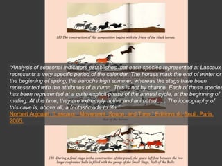 “Analysis of seasonal indicators establishes that each species represented at Lascaux
represents a very specific period of the calendar. The horses mark the end of winter or
the beginning of spring, the aurochs high summer, whereas the stags have been
represented with the attributes of autumn. This is not by chance. Each of these species
has been represented at a quite explicit phase of the annual cycle, at the beginning of
mating. At this time, they are extremely active and animated . . . The iconography of
this cave is, above all, a fantastic ode to life.”
Norbert Aujoulet, “Lascaux: Movement, Space, and Time,” Editions du Seuil, Paris,
2005
 
