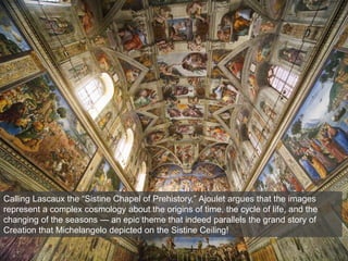 Calling Lascaux the “Sistine Chapel of Prehistory,” Ajoulet argues that the images
represent a complex cosmology about the origins of time, the cycle of life, and the
changing of the seasons — an epic theme that indeed parallels the grand story of
Creation that Michelangelo depicted on the Sistine Ceiling!
 