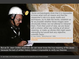 Dr. Jean Clottes, one of the leading pre-historians who has studied the caves of France and Spain
'Some archaeologists think that it is impossible
to know what rock art means and that the
researcher's role is to study motifs and
techniques, try to date the works, establish as
far as possible whether these images were
structurally linked, but not attempt to interpret
them. From their point of view, we are faced
with a choice: either say nothing at all about
meaning, or make up stories that might seem
interesting but would lack any objective,
scientific basis.’
Dr. Jean Clottes, “World Rock Art,” 2002
http://www.bradshawfoundation.com/chauvet/chauvet_cave_pai
ntings.php
But as Dr. Jean Clottes observed, we can never know the true meaning of the caves
because the lack of written history makes it impossible to verify our theories
 
