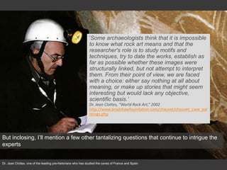 Dr. Jean Clottes, one of the leading pre-historians who has studied the caves of France and Spain
'Some archaeologists think that it is impossible
to know what rock art means and that the
researcher's role is to study motifs and
techniques, try to date the works, establish as
far as possible whether these images were
structurally linked, but not attempt to interpret
them. From their point of view, we are faced
with a choice: either say nothing at all about
meaning, or make up stories that might seem
interesting but would lack any objective,
scientific basis.’
Dr. Jean Clottes, “World Rock Art,” 2002
http://www.bradshawfoundation.com/chauvet/chauvet_cave_pai
ntings.php
But inclosing, I’ll mention a few other tantalizing questions that continue to intrigue the
experts
 