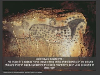 Spotted horses and negative hand prints, Pech-Merle, France, c. 22,000 BCE
Were caves classrooms?
This image of a spotted horse include hand prints and footprints on the ground
that are children-sized, suggesting the space might have been used as a kind of
classroom
 