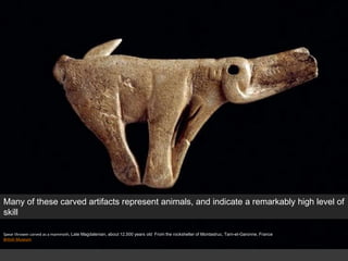 Spear thrower carved as a mammoth, Late Magdalenian, about 12,500 years old From the rockshelter of Montastruc, Tarn-et-Garonne, France
British Museum
Many of these carved artifacts represent animals, and indicate a remarkably high level of
skill
 