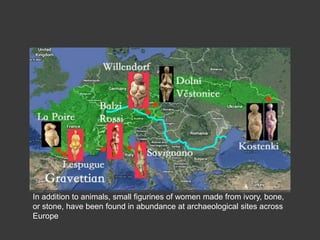 In addition to animals, small figurines of women made from ivory, bone,
or stone, have been found in abundance at archaeological sites across
Europe
 