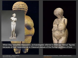 Venus of Willendorf, c. 28,000-25,000 BCE
Natural History Museum, Vienna
Female Figurine (Venus of Kostenki), c. 23,000- 21,000 BCE Limestone;
Hermitage Museum
When they were first discovered, archaeologists referred to them as “Venus” figures
because of their resemblance to Classical statues of the Roman goddess of love
 