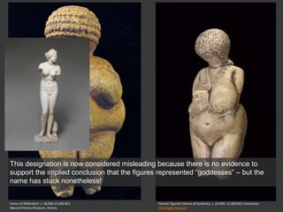 Venus of Willendorf, c. 28,000-25,000 BCE
Natural History Museum, Vienna
Female Figurine (Venus of Kostenki), c. 23,000- 21,000 BCE Limestone;
Hermitage Museum
This designation is now considered misleading because there is no evidence to
support the implied conclusion that the figures represented “goddesses” – but the
name has stuck nonetheless!
 