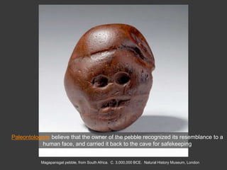 Magapansgat pebble, from South Africa. C. 3,000,000 BCE. Natural History Museum, London
Paleontologists believe that the owner of the pebble recognized its resemblance to a
human face, and carried it back to the cave for safekeeping
 