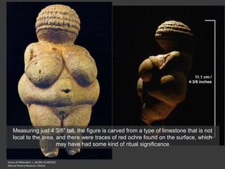 Venus of Willendorf, c. 28,000-25,000 BCE
Natural History Museum, Vienna
Measuring just 4 3/8” tall, the figure is carved from a type of limestone that is not
local to the area, and there were traces of red ochre found on the surface, which
may have had some kind of ritual significance
 