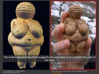 Venus of Willendorf, c. 28,000-25,000 BCE
Natural History Museum, Vienna
Female Figurine (Venus of Kostenki), c. 23,000- 21,000 BCE Limestone;
Hermitage Museum
The small scale and lack of feet suggests she was made to be carried in the palm of
the hand
 