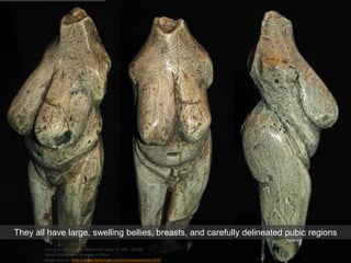 Venus von Moravany, Mammoth Ivory, 22 000 - 24 000
Slovak Academy of Sciences in Nitra
Image source: http://www.donsmaps.com/moravanyvenus.html
They all have large, swelling bellies, breasts, and carefully delineated pubic regions
 