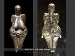 Venus of Dolni Vestonice Molded of clay and bone ash; 4 1/2 “
Dolni Vestonice, Czechoslovakia, 34000-26500 BC
And they all lack faces and feet
 