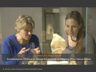 Dr. Jill Cook, curator of European pre-history at the British museum
What did they mean?
Archaeologists continue to debate the purpose or meaning of the Venus figures
 