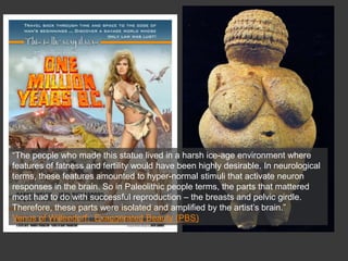 “The people who made this statue lived in a harsh ice-age environment where
features of fatness and fertility would have been highly desirable. In neurological
terms, these features amounted to hyper-normal stimuli that activate neuron
responses in the brain. So in Paleolithic people terms, the parts that mattered
most had to do with successful reproduction – the breasts and pelvic girdle.
Therefore, these parts were isolated and amplified by the artist’s brain.”
Venus of Willendorf: Exaggerated Beauty (PBS)
 