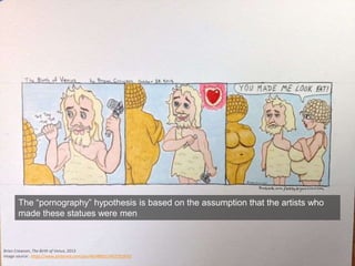 Brian Crowson, The Birth of Venus, 2013
Image source: https://www.pinterest.com/pin/465489311457291876/
The “pornography” hypothesis is based on the assumption that the artists who
made these statues were men
 