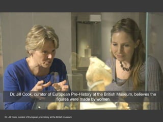 Dr. Jill Cook, curator of European pre-history at the British museum
Dr. Jill Cook, curator of European Pre-History at the British Museum, believes the
figures were made by women
 