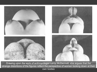 Drawing upon the work of anthropologist Leroy McDermott, she argues that the
strange distortions of the figures reflect the perspective of women looking down at their
own bodies
 