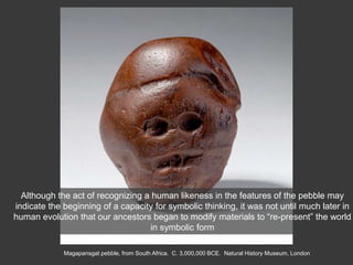 Magapansgat pebble, from South Africa. C. 3,000,000 BCE. Natural History Museum, London
Although the act of recognizing a human likeness in the features of the pebble may
indicate the beginning of a capacity for symbolic thinking, it was not until much later in
human evolution that our ancestors began to modify materials to “re-present” the world
in symbolic form
 