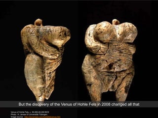 Venus of Hohle Fels, c. 35,000-40,000 BCE
Photo: H. Jensen © Universität Tübingen.
Image source: http://donsmaps.com/hohlefelsvenus.htm
But the discovery of the Venus of Hohle Fels in 2008 changed all that
 