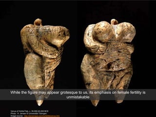 Venus of Hohle Fels, c. 35,000-40,000 BCE
Photo: H. Jensen © Universität Tübingen.
Image source: http://donsmaps.com/hohlefelsvenus.htm
While the figure may appear grotesque to us, its emphasis on female fertility is
unmistakable
 