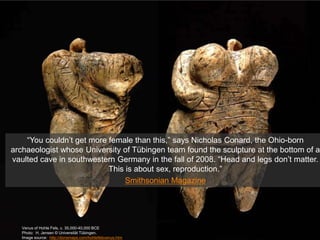 Venus of Hohle Fels, c. 35,000-40,000 BCE
Photo: H. Jensen © Universität Tübingen.
Image source: http://donsmaps.com/hohlefelsvenus.htm
“You couldn’t get more female than this,” says Nicholas Conard, the Ohio-born
archaeologist whose University of Tübingen team found the sculpture at the bottom of a
vaulted cave in southwestern Germany in the fall of 2008. “Head and legs don’t matter.
This is about sex, reproduction.”
Smithsonian Magazine
 
