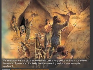 Image source: https://www.q-files.com/prehistoric/story-of-humans/cave-paintings
We also know that the pictures were made over a long period of time – sometimes
thousands of years – so it is likely that their meaning and purpose was quite
significant.
 