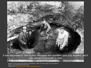 Entrance to the Lascaux Cave at the end of September, 1940. From left to right: Leon Laval, Marcel
Ravidat, Jacques Marsal and Henri Breuil
Image source: http://www.american-buddha.com/lascaux.7a.htm
It was discovered in 1940 by four teenagers who stumbled upon it by accident, and it
was opened to the public in 1948
 