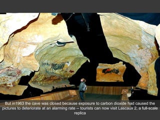 But in1963 the cave was closed because exposure to carbon dioxide had caused the
pictures to deteriorate at an alarming rate -- tourists can now visit Lascaux 2, a full-scale
replica
 