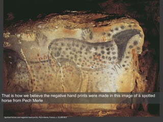 Spotted horses and negative hand prints, Pech-Merle, France, c. 22,000 BCE
That is how we believe the negative hand prints were made in this image of a spotted
horse from Pech Merle
 