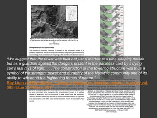 “We suggest that the tower was built not just a marker or a time-keeping device
but as a guardian against the dangers present in the darkness cast by a dying
sun's last rays of light. . . . The construction of the towering structure was thus a
symbol of the strength, power and durability of the Neolithic community and of its
ability to withstand the frightening forces of nature.”
Roy Liran and Ran Barkai, “Casting a Shadow on Neolithic Jericho,” Antiquity vol.
085 Issue 327 March 2011
 