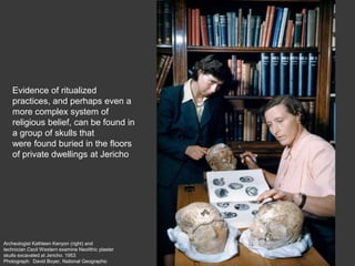 Archeologist Kathleen Kenyon (right) and
technician Cecil Western examine Neolithic plaster
skulls excavated at Jericho. 1953
Photograph: David Boyer, National Geographic
Evidence of ritualized
practices, and perhaps even a
more complex system of
religious belief, can be found in
a group of skulls that
were found buried in the floors
of private dwellings at Jericho
 