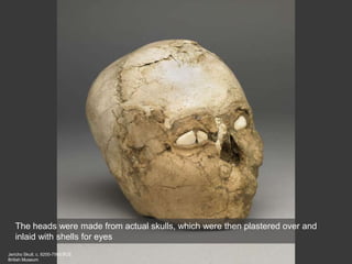 Jericho Skull, c. 8200-7500 BCE
British Museum
The heads were made from actual skulls, which were then plastered over and
inlaid with shells for eyes
 