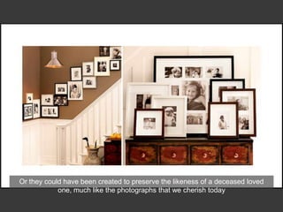 Or they could have been created to preserve the likeness of a deceased loved
one, much like the photographs that we cherish today
 