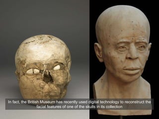 In fact, the British Museum has recently used digital technology to reconstruct the
facial features of one of the skulls in its collection
 
