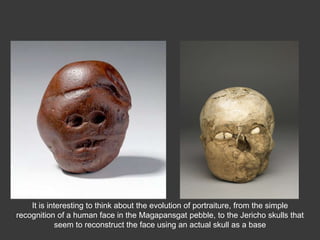 It is interesting to think about the evolution of portraiture, from the simple
recognition of a human face in the Magapansgat pebble, to the Jericho skulls that
seem to reconstruct the face using an actual skull as a base
 
