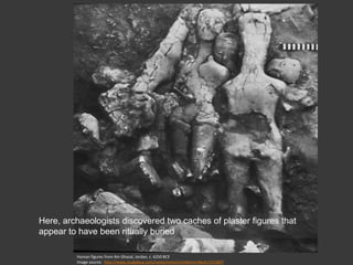 Human figures from Ain Ghazal, Jordan, c. 6250 BCE
Image source: http://www.studyblue.com/notes/note/n/midterm/deck/1315807
Here, archaeologists discovered two caches of plaster figures that
appear to have been ritually buried
 