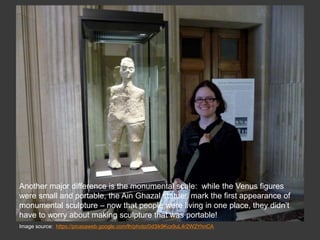 Image source: https://picasaweb.google.com/lh/photo/0d3ik9Kcx9uL4r2W2YhnCA
Another major difference is the monumental scale: while the Venus figures
were small and portable, the Ain Ghazal statues mark the first appearance of
monumental sculpture – now that people were living in one place, they didn’t
have to worry about making sculpture that was portable!
 