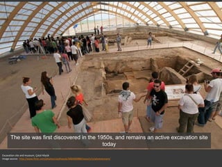 Excavation site and museum, Çatal Höyük
Image source: http://www.flickr.com/photos/catalhoyuk/3064400886/sizes/z/in/photostream/
The site was first discovered in the 1950s, and remains an active excavation site
today
 