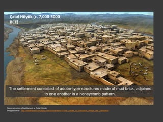 Çatal Höyük (c. 7,000-5000
BCE)
Reconstruction of settlement at Çatal Hüyük
Image source: http://delalhambra.multiply.com/journal/item/10/The_cradle_of_civilization_Wiege_der_Zivilisation
The settlement consisted of adobe-type structures made of mud brick, adjoined
to one another in a honeycomb pattern.
 