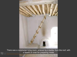 Reconstruction of a typical dwelling at Çatal Hüyük
Image source: http://en.wikipedia.org/wiki/File:Catal_Hüyük_Restauration_B.JPG
There was a communal living room, entered by a ladder from the roof, with
a hearth or oven for preparing meals
 