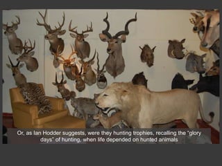 Or, as Ian Hodder suggests, were they hunting trophies, recalling the “glory
days” of hunting, when life depended on hunted animals
 