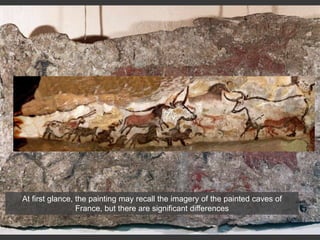 At first glance, the painting may recall the imagery of the painted caves of
France, but there are significant differences
 