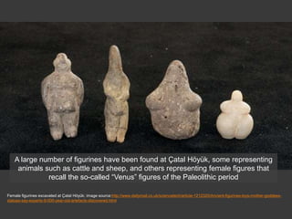 Female figurines excavated at Çatal Höyük; image source:http://www.dailymail.co.uk/sciencetech/article-1212320/Ancient-figurines-toys-mother-goddess-
statues-say-experts-9-000-year-old-artefacts-discovered.html
A large number of figurines have been found at Çatal Höyük, some representing
animals such as cattle and sheep, and others representing female figures that
recall the so-called “Venus” figures of the Paleolithic period
 