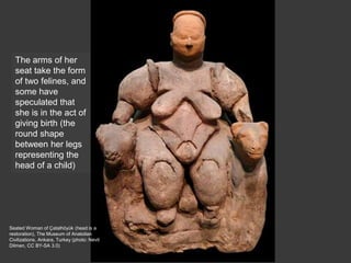 Seated Woman of Çatalhöyük (head is a
restoration), The Museum of Anatolian
Civilizations, Ankara, Turkey (photo: Nevit
Dilmen, CC BY-SA 3.0)
The arms of her
seat take the form
of two felines, and
some have
speculated that
she is in the act of
giving birth (the
round shape
between her legs
representing the
head of a child)
 