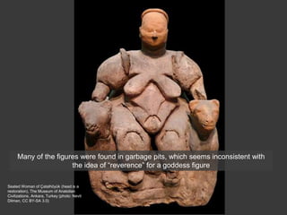 Seated Woman of Çatalhöyük (head is a
restoration), The Museum of Anatolian
Civilizations, Ankara, Turkey (photo: Nevit
Dilmen, CC BY-SA 3.0)
Many of the figures were found in garbage pits, which seems inconsistent with
the idea of “reverence” for a goddess figure
 