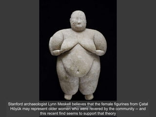 Stanford archaeologist Lynn Meskell believes that the female figurines from Çatal
Höyük may represent older women who were revered by the community -- and
this recent find seems to support that theory
 