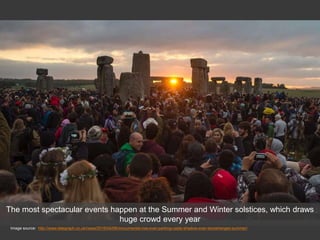 Image source: http://www.telegraph.co.uk/news/2016/04/08/monumental-row-over-parking-casts-shadow-over-stonehenges-summer/
The most spectacular events happen at the Summer and Winter solstices, which draws
huge crowd every year
 