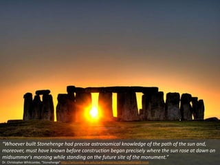 “Whoever built Stonehenge had precise astronomical knowledge of the path of the sun and,
moreover, must have known before construction began precisely where the sun rose at dawn on
midsummer's morning while standing on the future site of the monument.”
Dr. Christopher Whitcombe, “Stonehenge” http://witcombe.sbc.edu/earthmysteries/EMStonehengeD.html
 