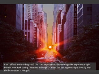Can’t afford a trip to England? You can experience a Stonehenge-like experience right
here in New York during “Manhattanhenge” – when the setting sun aligns directly with
the Manhattan street grid
 