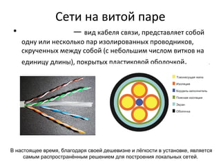 Сети на витой паре
• — вид кабеля связи, представляет собой
одну или несколько пар изолированных проводников,
скрученных между собой (с небольшим числом витков на
единицу длины), покрытых пластиковой оболочкой.
В настоящее время, благодаря своей дешевизне и лёгкости в установке, является
самым распространённым решением для построения локальных сетей.
 